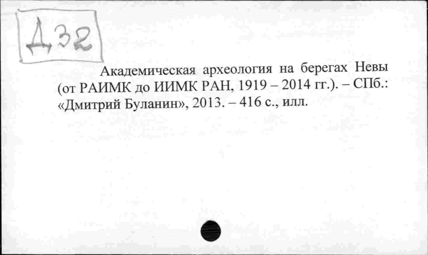 ﻿\№\
Академическая археология на берегах Невы (от РАИМК до ИИМК РАН, 1919-2014 гг.). - СПб.: «Дмитрий Буланин», 2013. - 416 с., илл.